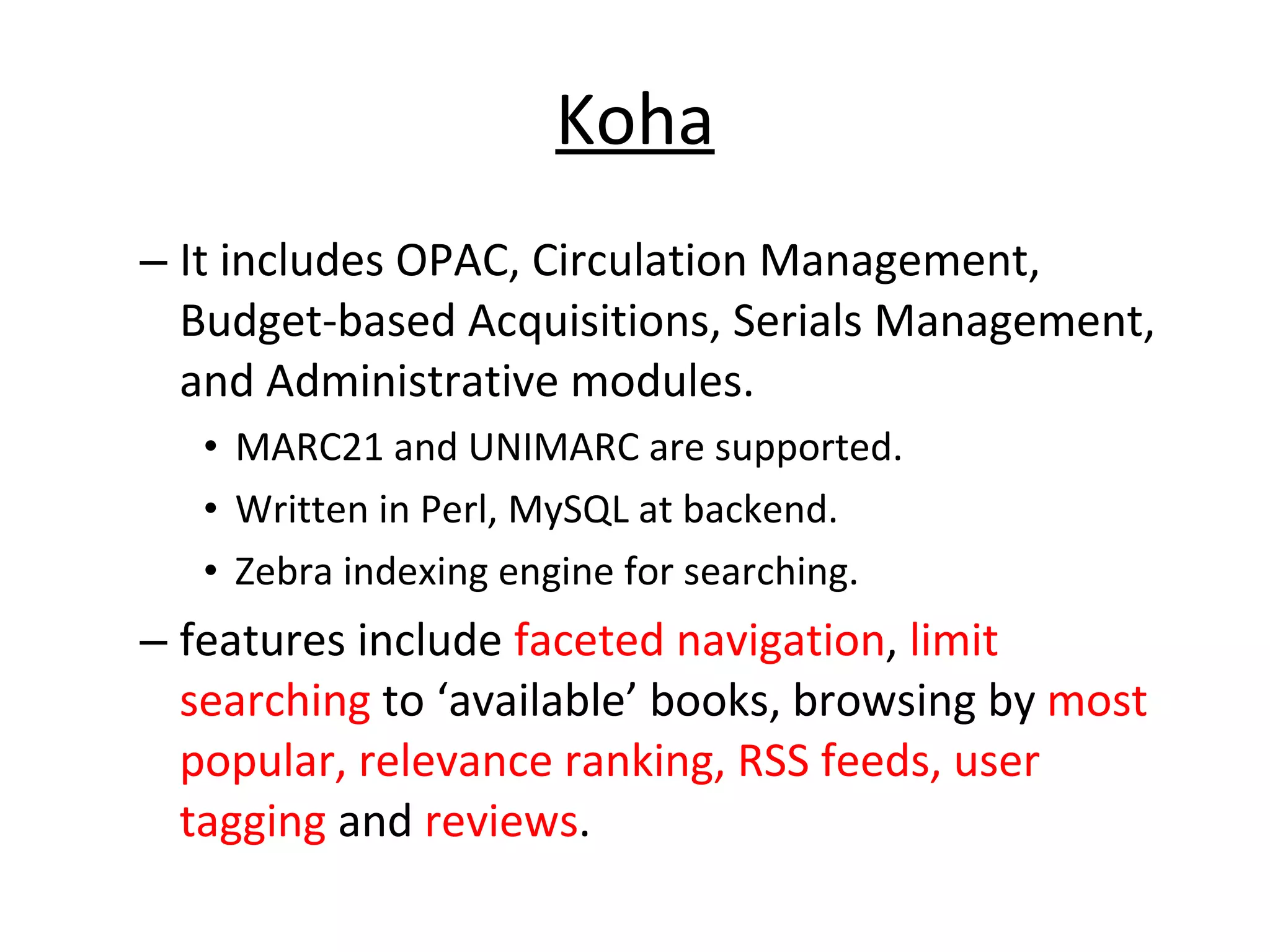 Koha It includes OPAC, Circulation Management, Budget-based Acquisitions, Serials Management, and Administrative modules.  MARC21 and UNIMARC are supported.  Written in Perl, MySQL at backend. Zebra indexing engine for searching.  features include  faceted navigation ,  limit searching  to ‘available’ books, browsing by  most popular, relevance ranking, RSS feeds, user tagging  and  reviews .  