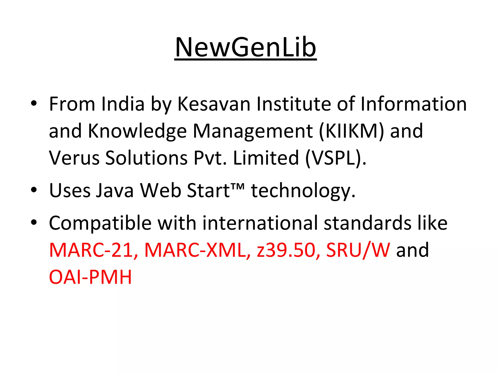 NewGenLib   From India by Kesavan Institute of Information and Knowledge Management (KIIKM) and Verus Solutions Pvt. Limited (VSPL).  Uses Java Web Start™ technology.  Compatible with international standards like  MARC-21, MARC-XML, z39.50, SRU/W  and  OAI-PMH   