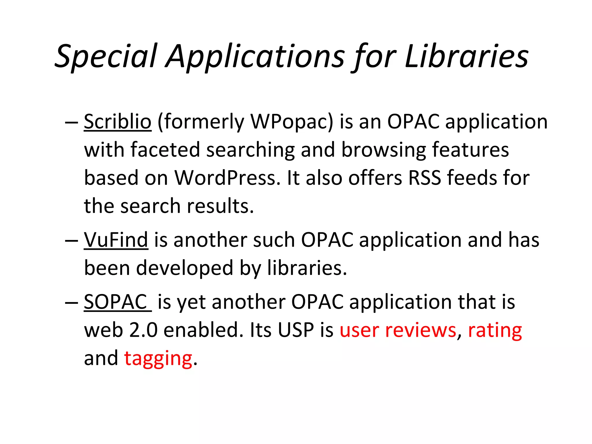 Special Applications for Libraries   Scriblio  (formerly WPopac) is an OPAC application with faceted searching and browsing features based on WordPress. It also offers RSS feeds for the search results.  VuFind  is another such OPAC application and has been developed by libraries.  SOPAC  is yet another OPAC application that is web 2.0 enabled. Its USP is  user reviews ,  rating  and  tagging .  