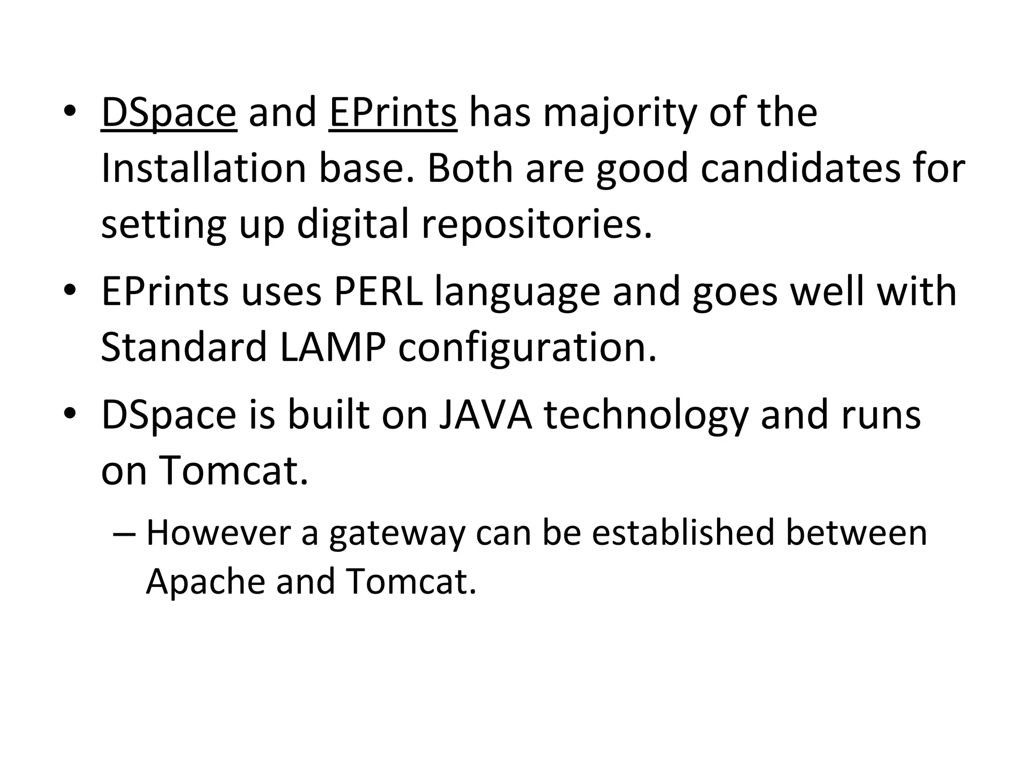 DSpace  and  EPrints  has majority of the Installation base. Both are good candidates for setting up digital repositories.  EPrints uses PERL language and goes well with Standard LAMP configuration.  DSpace is built on JAVA technology and runs on Tomcat.  However a gateway can be established between Apache and Tomcat.  