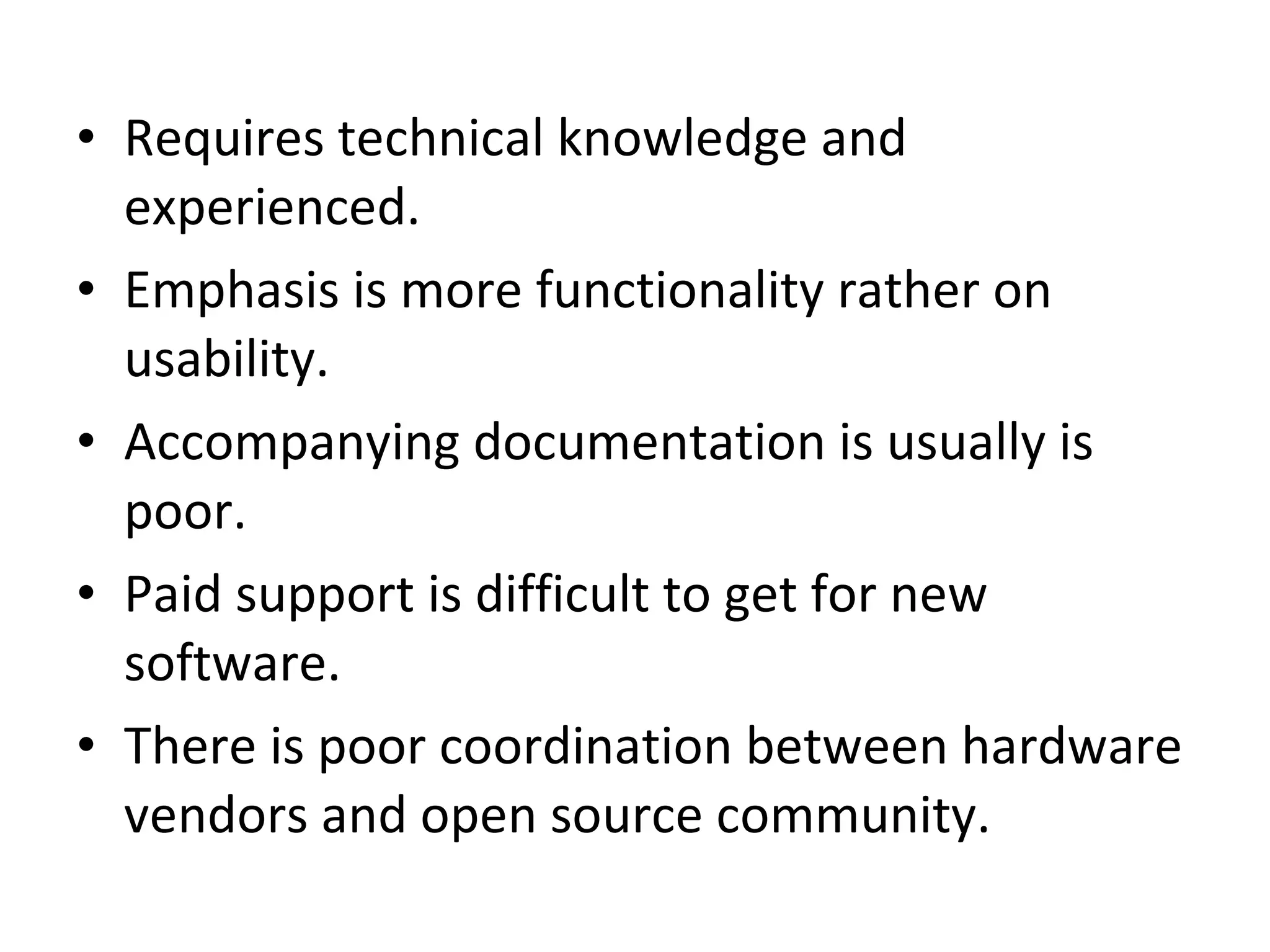 Requires technical knowledge and experienced.  Emphasis is more functionality rather on usability.  Accompanying documentation is usually is poor.  Paid support is difficult to get for new software.  There is poor coordination between hardware vendors and open source community.  