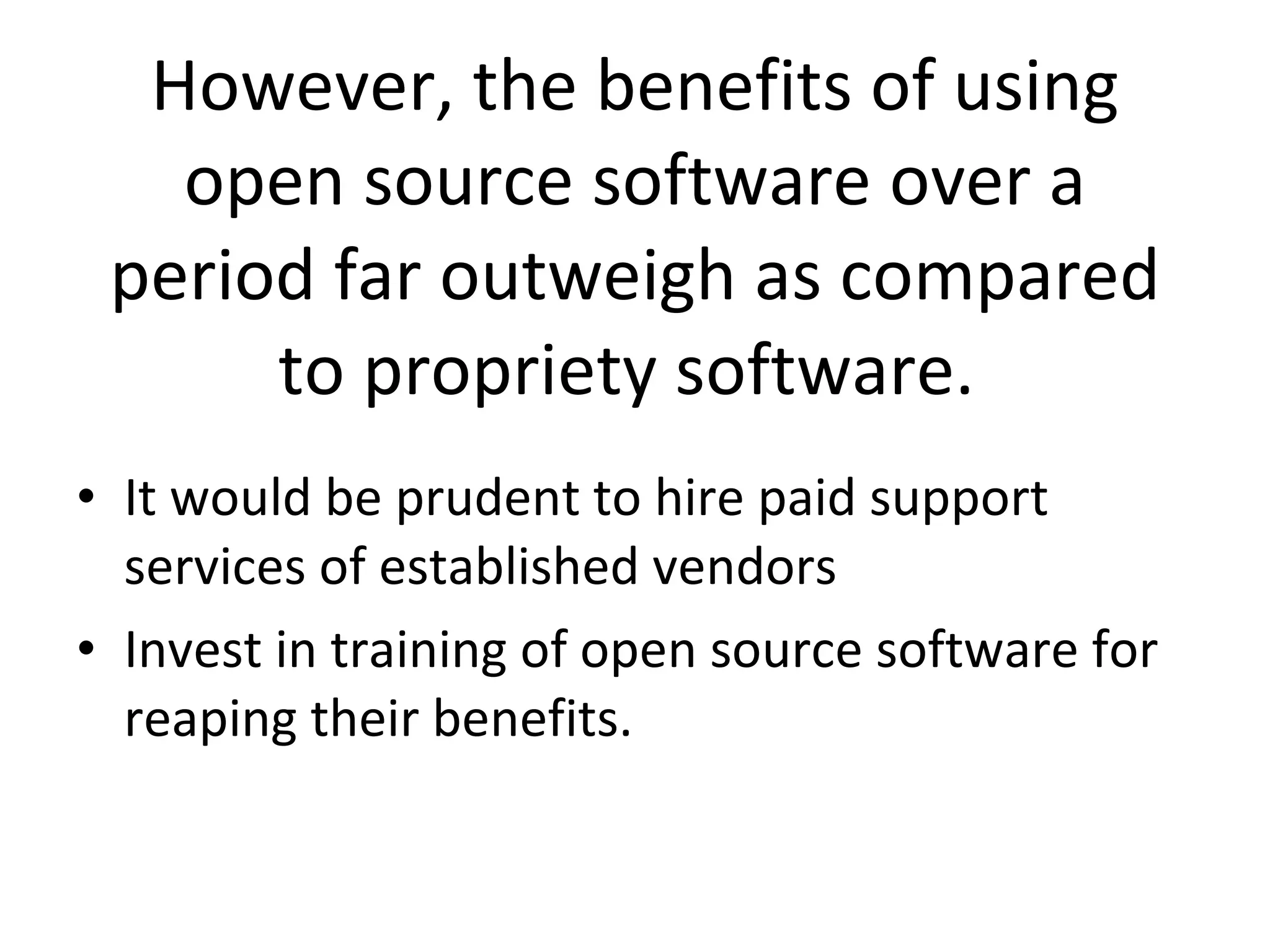 However, the benefits of using open source software over a period far outweigh as compared to propriety software.  It would be prudent to hire paid support services of established vendors  Invest in training of open source software for reaping their benefits.  