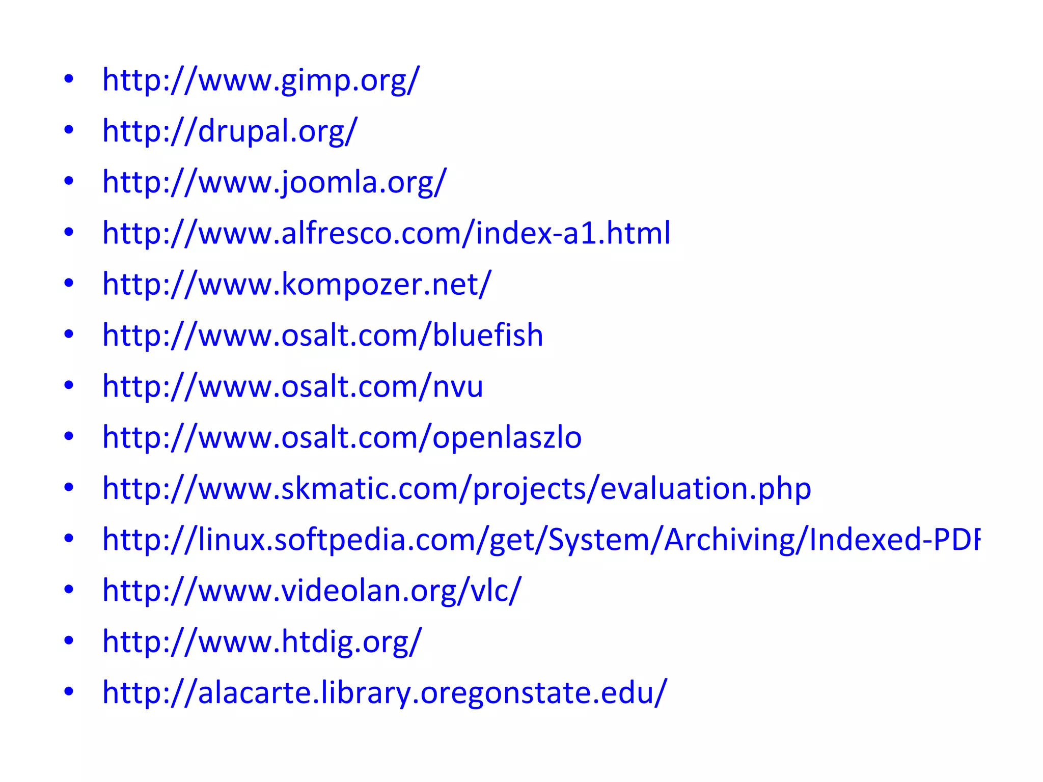 http://www.gimp.org/ http://drupal.org/ http://www.joomla.org/ http://www.alfresco.com/index-a1.html http://www.kompozer.net/ http://www.osalt.com/bluefish http://www.osalt.com/nvu http://www.osalt.com/openlaszlo http://www.skmatic.com/projects/evaluation.php http://linux.softpedia.com/get/System/Archiving/Indexed-PDF-Creator-1071.shtml http://www.videolan.org/vlc/ http://www.htdig.org/ http://alacarte.library.oregonstate.edu/ 