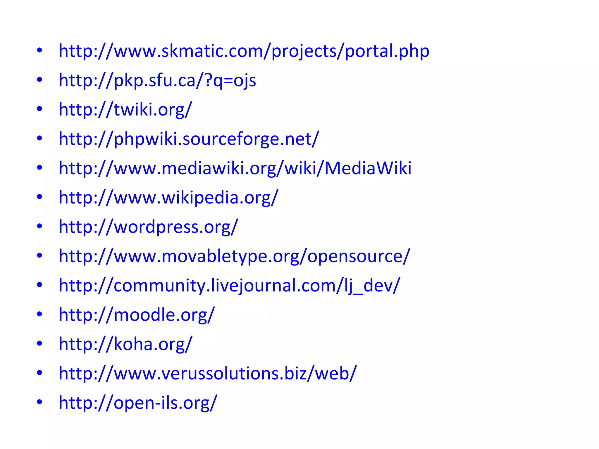 http://www.skmatic.com/projects/portal.php http://pkp.sfu.ca/?q=ojs http://twiki.org/ http://phpwiki.sourceforge.net/ http://www.mediawiki.org/wiki/MediaWiki http://www.wikipedia.org/ http://wordpress.org/ http://www.movabletype.org/opensource/ http://community.livejournal.com/lj_dev/ http://moodle.org/ http://koha.org/ http://www.verussolutions.biz/web/ http://open-ils.org/ 