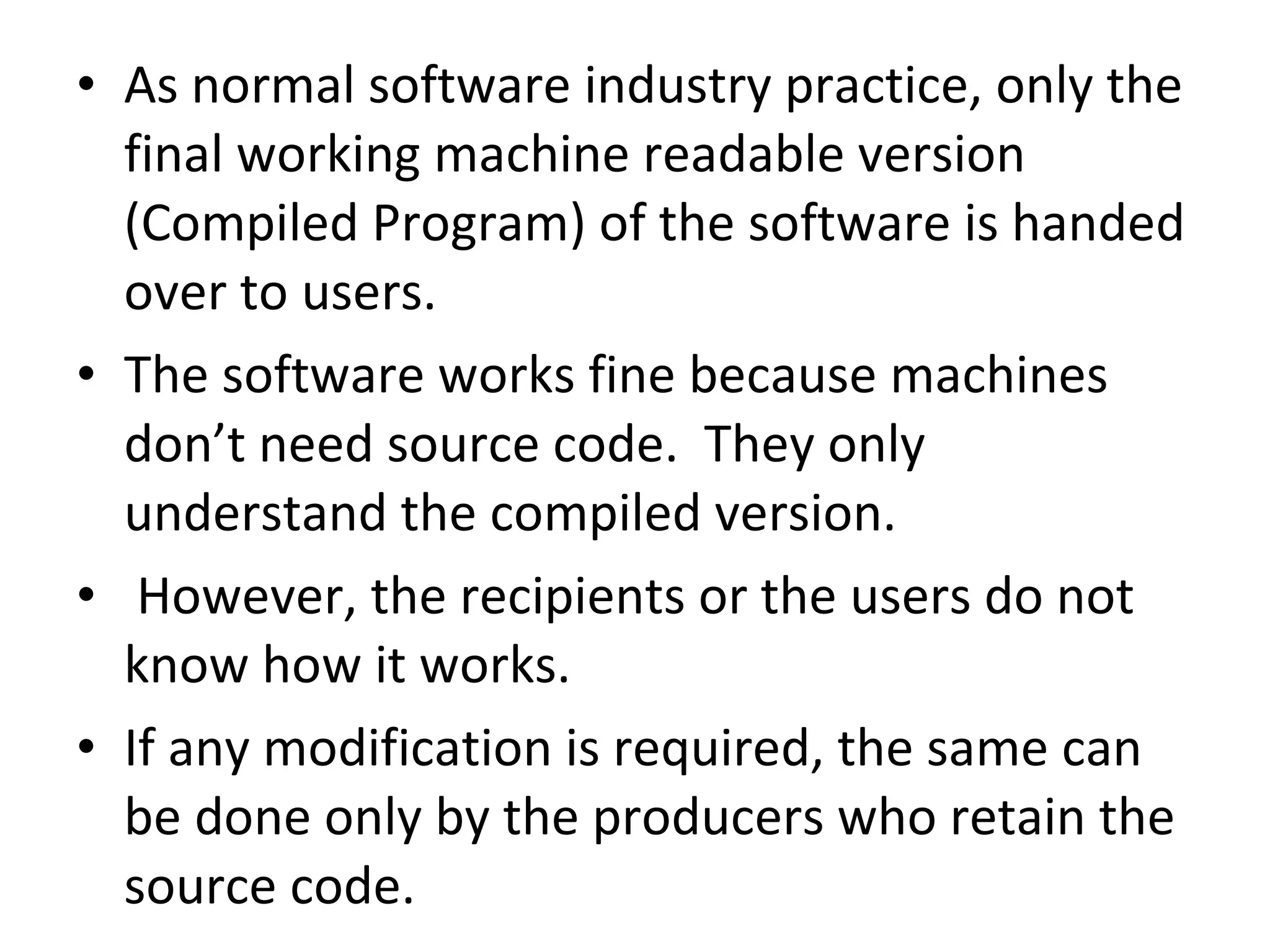 As normal software industry practice, only the final working machine readable version (Compiled Program) of the software is handed over to users. The software works fine because machines don’t need source code.  They only understand the compiled version. However, the recipients or the users do not know how it works. If any modification is required, the same can be done only by the producers who retain the  source code. 