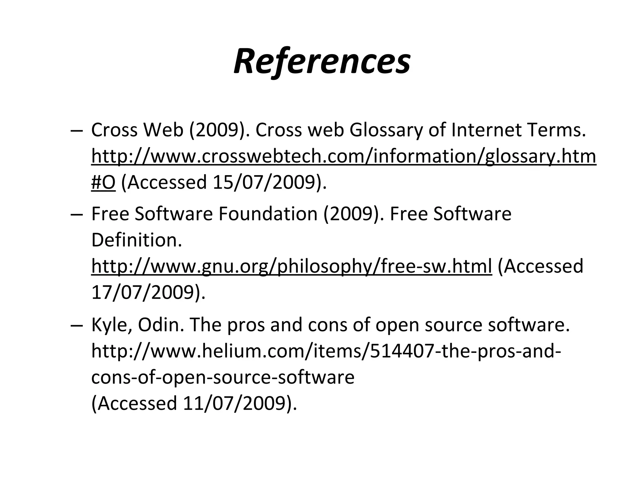 References Cross Web (2009). Cross web Glossary of Internet Terms.  http://www.crosswebtech.com/information/glossary.htm#O  (Accessed 15/07/2009). Free Software Foundation (2009). Free Software Definition.  http://www.gnu.org/philosophy/free-sw.html  (Accessed 17/07/2009). Kyle, Odin. The pros and cons of open source software.  http://www.helium.com/items/514407-the-pros-and-cons-of-open-source-software  (Accessed 11/07/2009).    