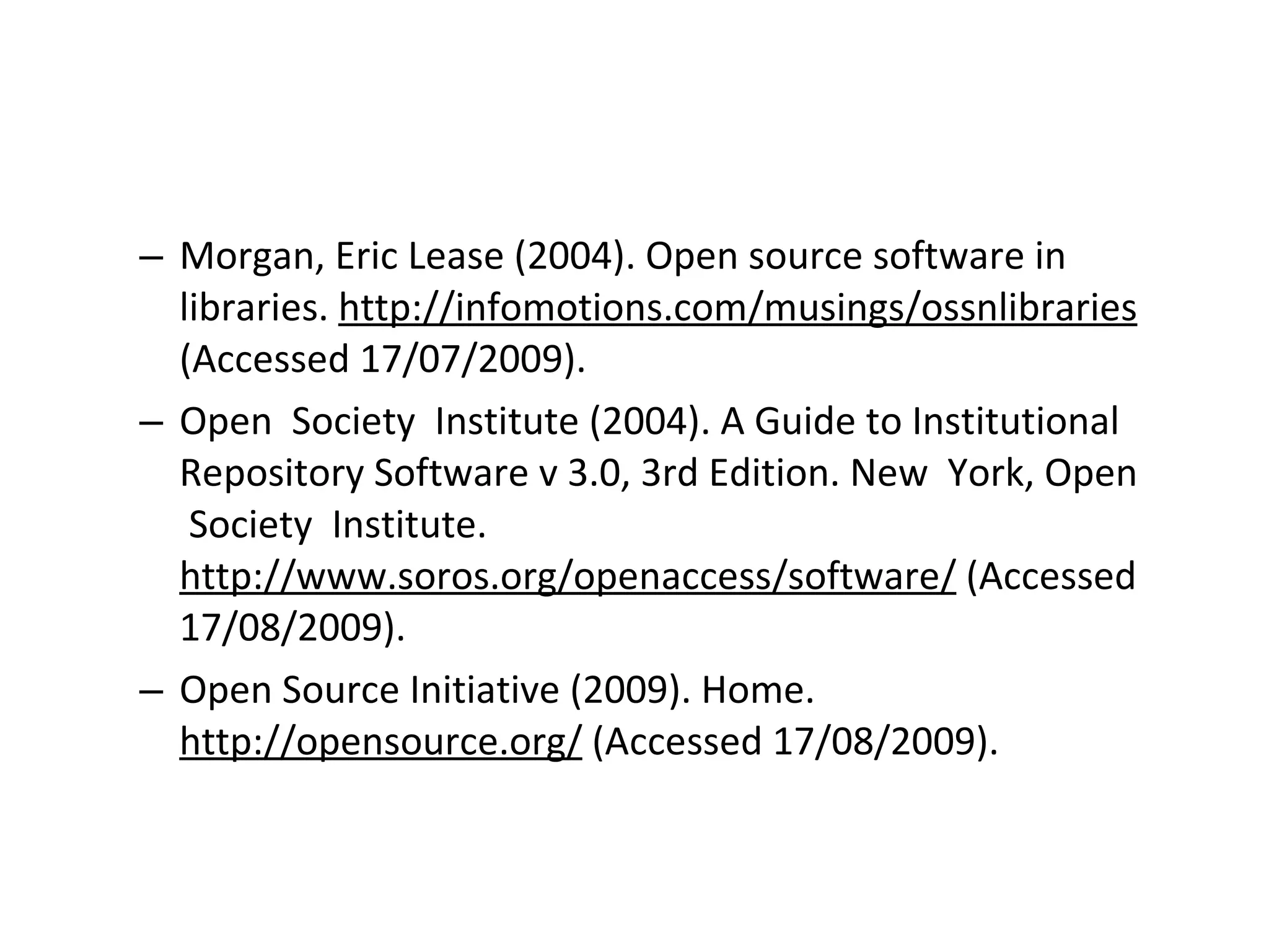 Morgan, Eric Lease (2004). Open source software in libraries.  http://infomotions.com/musings/ossnlibraries  (Accessed 17/07/2009). Open  Society  Institute (2004). A Guide to Institutional Repository Software v 3.0, 3rd Edition. New  York, Open  Society  Institute.  http://www.soros.org/openaccess/software/  (Accessed 17/08/2009). Open Source Initiative (2009). Home.  http://opensource.org/  (Accessed 17/08/2009). 
