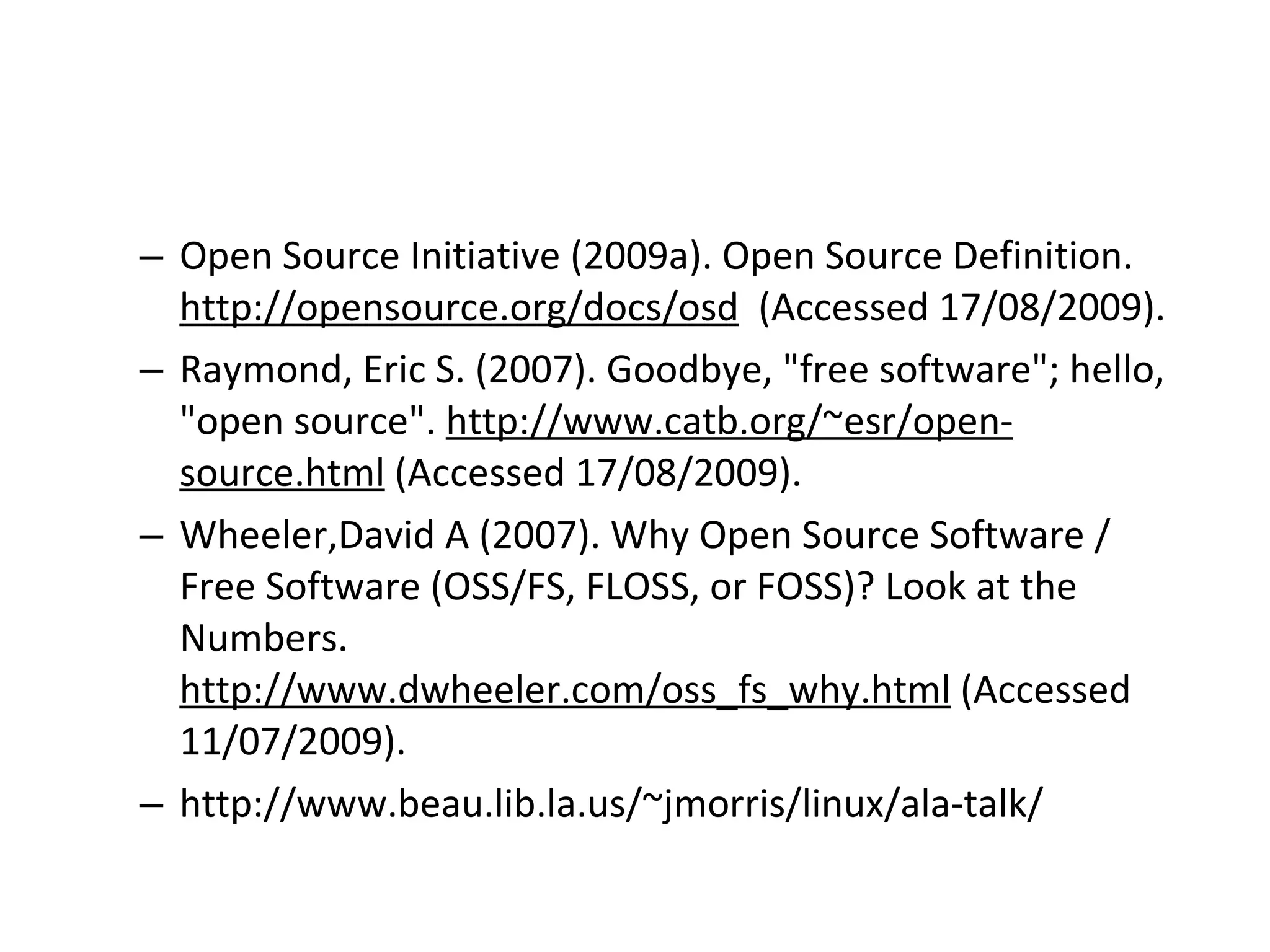 Open Source Initiative (2009a). Open Source Definition.  http://opensource.org/docs/osd   (Accessed 17/08/2009). Raymond, Eric S. (2007). Goodbye, &quot;free software&quot;; hello, &quot;open source&quot;.  http://www.catb.org/~esr/open-source.html  (Accessed 17/08/2009). Wheeler,David A (2007). Why Open Source Software / Free Software (OSS/FS, FLOSS, or FOSS)? Look at the Numbers.  http://www.dwheeler.com/oss_fs_why.html  (Accessed 11/07/2009). http://www.beau.lib.la.us/~jmorris/linux/ala-talk/ 