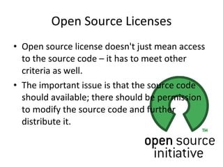 Open Source Licenses Open source license doesn't just mean access to the source code – it has to meet other criteria as well.  The important issue is that the source code should available; there should be permission to modify the source code and further distribute it.  