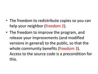 The freedom to redistribute copies so you can help your neighbor ( freedom 2 ).  The freedom to improve the program, and release your improvements (and modified versions in general) to the public, so that the whole community benefits ( freedom 3 ). Access to the source code is a precondition for this.  