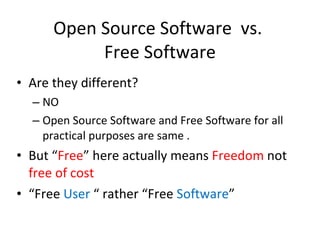 Open Source Software  vs.  Free Software Are they different? NO Open Source Software and Free Software for all practical purposes are same . But “ Free ” here actually means  Freedom  not  free of cost “ Free  User  “ rather “Free  Software ” 