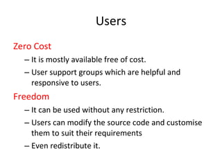 Users Zero Cost It is mostly available free of cost.  User support groups which are helpful and responsive to users.  Freedom It can be used without any restriction. Users can modify the source code and customise them to suit their requirements  Even redistribute it.  