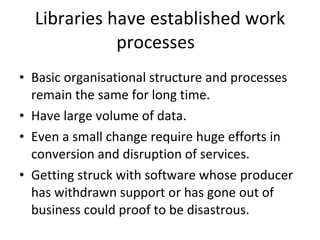 Libraries have established work processes  Basic organisational structure and processes remain the same for long time.  Have large volume of data. Even a small change require huge efforts in conversion and disruption of services.  Getting struck with software whose producer has withdrawn support or has gone out of business could proof to be disastrous.  