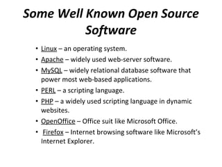 Some Well Known Open Source Software Linux  – an operating system. Apache  – widely used web-server software. MySQL  – widely relational database software that power most web-based applications. PERL  – a scripting language. PHP  – a widely used scripting language in dynamic websites. OpenOffice  – Office suit like Microsoft Office. Firefox  – Internet browsing software like Microsoft’s Internet Explorer. 