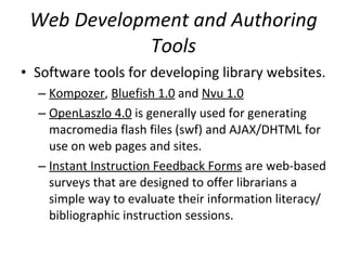 Web Development and Authoring Tools Software tools for developing library websites.  Kompozer ,  Bluefish 1.0  and  Nvu 1.0   OpenLaszlo 4.0  is generally used for generating macromedia flash files (swf) and AJAX/DHTML for use on web pages and sites.  Instant Instruction Feedback Forms  are web-based surveys that are designed to offer librarians a simple way to evaluate their information literacy/bibliographic instruction sessions.  