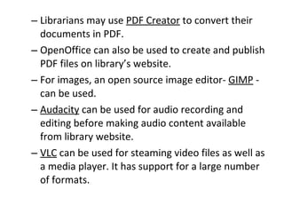 Librarians may use  PDF Creator  to convert their documents in PDF.  OpenOffice can also be used to create and publish PDF files on library’s website.  For images, an open source image editor-  GIMP  - can be used.  Audacity  can be used for audio recording and editing before making audio content available from library website.  VLC  can be used for steaming video files as well as a media player. It has support for a large number of formats.  