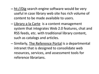 ht://Dig  search engine software would be very useful in case library web site has rich volume of content to be made available to users.  Library a la Carte   is a content management system that integrates Web 2.0 features, chat and RSS feeds, etc. with traditional library content, such as catalogs and articles.  Similarly,  The Reference Portal  is a departmental intranet that is designed to consolidate web resources, services, and assessment tools for reference librarians. 