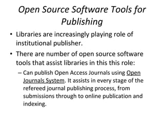 Open Source Software Tools for Publishing Libraries are increasingly playing role of institutional publisher.  There are number of open source software tools that assist libraries in this this role:  Can publish Open Access Journals using  Open Journals System . It assists in every stage of the refereed journal publishing process, from submissions through to online publication and indexing.  