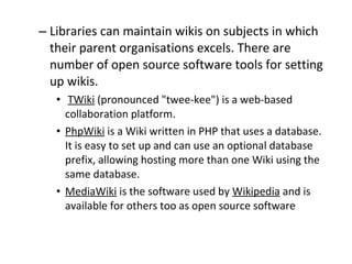 Libraries can maintain wikis on subjects in which their parent organisations excels. There are number of open source software tools for setting up wikis. TWiki  (pronounced &quot;twee-kee&quot;) is a web-based collaboration platform.  PhpWiki  is a Wiki written in PHP that uses a database. It is easy to set up and can use an optional database prefix, allowing hosting more than one Wiki using the same database.  MediaWiki  is the software used by  Wikipedia  and is available for others too as open source software 
