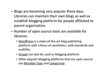 Blogs are becoming very popular these days. Libraries can maintain their own blogs as well as establish blogging platform for people affiliated to parent organisation.  Number of open source tools are available for libraries:  WordPress  is a state-of-the-art blog publishing platform with a focus on aesthetics, web standards and usability.  Drupal  can also be used as blogging platform.  Other popular blogging platforms that are open source are  Movable Type  and  Livejournal .  