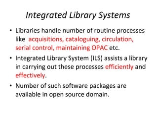 Integrated Library Systems  Libraries handle number of routine processes like  acquisitions, cataloguing, circulation, serial control, maintaining OPAC  etc. Integrated Library System (ILS) assists a library in carrying out these processes  efficiently  and  effectively .  Number of such software packages are available in open source domain.  