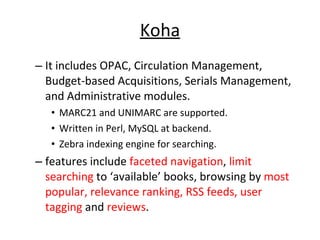 Koha It includes OPAC, Circulation Management, Budget-based Acquisitions, Serials Management, and Administrative modules.  MARC21 and UNIMARC are supported.  Written in Perl, MySQL at backend. Zebra indexing engine for searching.  features include  faceted navigation ,  limit searching  to ‘available’ books, browsing by  most popular, relevance ranking, RSS feeds, user tagging  and  reviews .  