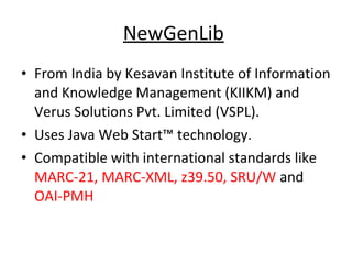 NewGenLib   From India by Kesavan Institute of Information and Knowledge Management (KIIKM) and Verus Solutions Pvt. Limited (VSPL).  Uses Java Web Start™ technology.  Compatible with international standards like  MARC-21, MARC-XML, z39.50, SRU/W  and  OAI-PMH   