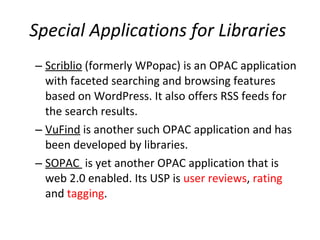 Special Applications for Libraries   Scriblio  (formerly WPopac) is an OPAC application with faceted searching and browsing features based on WordPress. It also offers RSS feeds for the search results.  VuFind  is another such OPAC application and has been developed by libraries.  SOPAC  is yet another OPAC application that is web 2.0 enabled. Its USP is  user reviews ,  rating  and  tagging .  