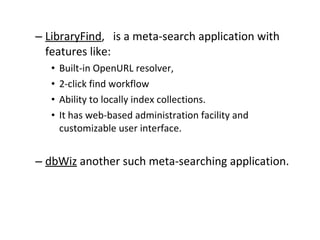 LibraryFind ,  is a meta-search application with features like:  Built-in OpenURL resolver,  2-click find workflow  Ability to locally index collections.  It has web-based administration facility and customizable user interface.  dbWiz  another such meta-searching application.  