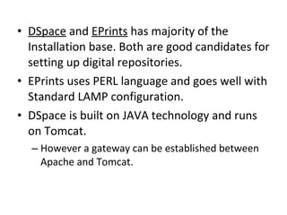 DSpace  and  EPrints  has majority of the Installation base. Both are good candidates for setting up digital repositories.  EPrints uses PERL language and goes well with Standard LAMP configuration.  DSpace is built on JAVA technology and runs on Tomcat.  However a gateway can be established between Apache and Tomcat.  