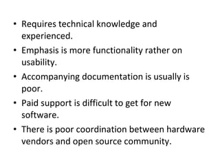 Requires technical knowledge and experienced.  Emphasis is more functionality rather on usability.  Accompanying documentation is usually is poor.  Paid support is difficult to get for new software.  There is poor coordination between hardware vendors and open source community.  
