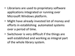 Librarians are used to proprietary software applications integrated or running over Microsoft Windows platform.  Might have already invested lot of money and efforts in establishing  automated systems over a period of time.  Switchover is very difficult if the things are well established and working as integral part of the whole library system.  