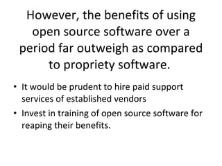 However, the benefits of using open source software over a period far outweigh as compared to propriety software.  It would be prudent to hire paid support services of established vendors  Invest in training of open source software for reaping their benefits.  