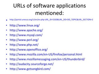 URLs of software applications mentioned: http://portal.unesco.org/ci/en/ev.php-URL_ID=5330&URL_DO=DO_TOPIC&URL_SECTION=201.html http://www.linux.org/ http://www.apache.org/ http://www.mysql.com/ http://www.perl.org/ http://www.php.net/ http://www.openoffice.org/ http://www.mozilla.com/en-US/firefox/personal.html http://www.mozillamessaging.com/en-US/thunderbird/ http://audacity.sourceforge.net/ http://www.getsongbird.com/ 