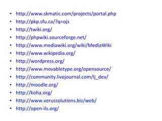 http://www.skmatic.com/projects/portal.php http://pkp.sfu.ca/?q=ojs http://twiki.org/ http://phpwiki.sourceforge.net/ http://www.mediawiki.org/wiki/MediaWiki http://www.wikipedia.org/ http://wordpress.org/ http://www.movabletype.org/opensource/ http://community.livejournal.com/lj_dev/ http://moodle.org/ http://koha.org/ http://www.verussolutions.biz/web/ http://open-ils.org/ 