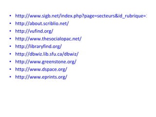 http://www.sigb.net/index.php?page=secteurs&id_rubrique=1&lang=en http://about.scriblio.net/ http://vufind.org/ http://www.thesocialopac.net/ http://libraryfind.org/ http://dbwiz.lib.sfu.ca/dbwiz/ http://www.greenstone.org/ http://www.dspace.org/ http://www.eprints.org/ 