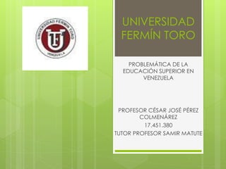 UNIVERSIDAD
FERMÍN TORO
PROBLEMÁTICA DE LA
EDUCACIÓN SUPERIOR EN
VENEZUELA
PROFESOR CÉSAR JOSÉ PÉREZ
COLMENÁREZ
17.451.380
TUTOR PROFESOR SAMIR MATUTE
 