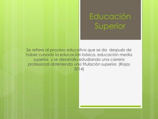 Educación
Superior
Se refiere al proceso educativo que se da después de
haber cursado la educación básica, educación media
superior, y se desarrolla estudiando una carrera
profesional obteniendo una titulación superior. (Rojas
2014)
 
