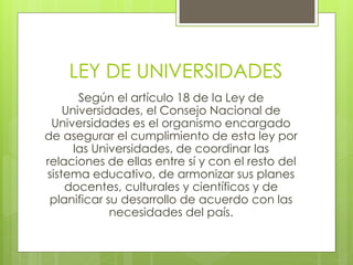 LEY DE UNIVERSIDADES
Según el artículo 18 de la Ley de
Universidades, el Consejo Nacional de
Universidades es el organismo encargado
de asegurar el cumplimiento de esta ley por
las Universidades, de coordinar las
relaciones de ellas entre sí y con el resto del
sistema educativo, de armonizar sus planes
docentes, culturales y científicos y de
planificar su desarrollo de acuerdo con las
necesidades del país.
 