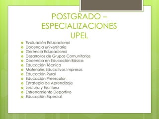 POSTGRADO –
ESPECIALIZACIONES
UPEL
 Evaluación Educacional
 Docencia universitaria
 Gerencia Educacional
 Desarrollos de Grupos Comunitarios
 Docencia en Educación Básica
 Educación Técnica
 Materiales Educativos Impresos
 Educación Rural
 Educación Preescolar
 Estrategia de Aprendizaje
 Lectura y Escritura
 Entrenamiento Deportivo
 Educación Especial
 