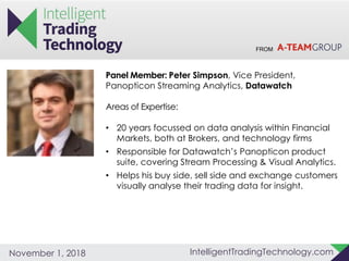 FROM
IntelligentTradingTechnology.comNovember 1, 2018
Panel Member: Peter Simpson, Vice President,
Panopticon Streaming Analytics, Datawatch
Areas of Expertise:
• 20 years focussed on data analysis within Financial
Markets, both at Brokers, and technology firms
• Responsible for Datawatch’s Panopticon product
suite, covering Stream Processing & Visual Analytics.
• Helps his buy side, sell side and exchange customers
visually analyse their trading data for insight.
 