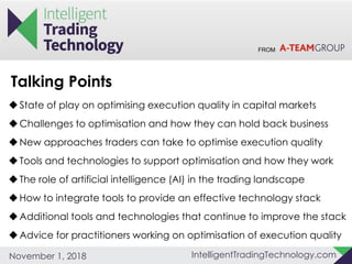 FROM
IntelligentTradingTechnology.comNovember 1, 2018
State of play on optimising execution quality in capital markets
Challenges to optimisation and how they can hold back business
New approaches traders can take to optimise execution quality
Tools and technologies to support optimisation and how they work
The role of artificial intelligence (AI) in the trading landscape
How to integrate tools to provide an effective technology stack
Additional tools and technologies that continue to improve the stack
Advice for practitioners working on optimisation of execution quality
Talking Points
 