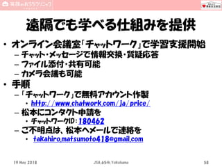 遠隔でも学べる仕組みを提供
• オンライン会議室「チャットワーク」で学習支援開始
– チャット・メッセージで情報交換・質疑応答
– ファイル添付・共有可能
– カメラ会議も可能
• 手順
– 「チャットワーク」で無料アカウント作製
• http://www.chatwork.com/ja/price/
– 松本にコンタクト申請を
• チャットワークID：180462
– ご不明点は、松本へメールで連絡を
• takahiro.matsumoto418@gmail.com
19 May 2018 JSA_65th_Yokohama 58
 