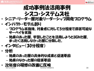 成功事例法活用事例
シスコ・システムズ社
• シニア・リーダー層対象リーダーシップ開発プログラム
• インパクト・モデル創り
– プログラム実施後、対象者に対して5分程度で回答可能な
サーベイを実施
– 効果のあった層、学習したことを活用しようと試みた層、
まったく活用しなかった層に分類した。
• インタビュー（30分程度）
• 分析
– 効果のあった層の具体的な成果と促進要因
– 効果のなかった層の阻害要因
• 次年度の研修の改善に反映18 Sep 2015 National SUN2015 34
 