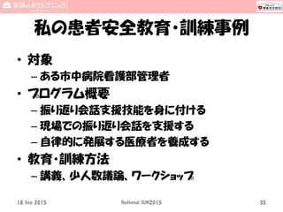 私の患者安全教育・訓練事例
• 対象
– ある市中病院看護部管理者
• プログラム概要
– 振り返り会話支援技能を身に付ける
– 現場での振り返り会話を支援する
– 自律的に発展する医療者を養成する
• 教育・訓練方法
– 講義、少人数議論、ワークショップ
18 Sep 2015 National SUN2015 35
 