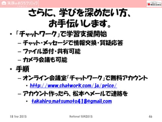 さらに、学びを深めたい方、
お手伝いします。
• 「チャットワーク」で学習支援開始
– チャット・メッセージで情報交換・質疑応答
– ファイル添付・共有可能
– カメラ会議も可能
• 手順
– オンライン会議室「チャットワーク」で無料アカウント
• http://www.chatwork.com/ja/price/
– アカウント作ったら、松本へメールで連絡を
• takahiro.matsumoto418@gmail.com
18 Sep 2015 National SUN2015 46
 