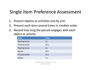 Single Item Preference Assessment
1. Present objects or activities one by one
2. Present each item several times in random order
3. Record how long the person engages with each 
object or activity
Item Time
Rocking horse 3 s
Princess book 15 s
Rocking horse 0 s
Barbie 10 s
Princess book 15 s
Barbie 5 s
Copyright © 2014 Bilinguistics, Inc.  All 
Rights Reserved.
 