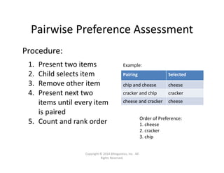 Pairwise Preference Assessment
Procedure:
1. Present two items
2. Child selects item
3. Remove other item
4. Present next two 
items until every item 
is paired
5. Count and rank order
Pairing Selected
chip and cheese cheese
cracker and chip cracker
cheese and cracker cheese
Example:
Order of Preference:
1. cheese
2. cracker
3. chip
Copyright © 2014 Bilinguistics, Inc.  All 
Rights Reserved.
 