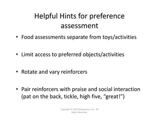 Helpful Hints for preference 
assessment
• Food assessments separate from toys/activities 
• Limit access to preferred objects/activities
• Rotate and vary reinforcers
• Pair reinforcers with praise and social interaction 
(pat on the back, tickle, high five, “great!”)
Copyright © 2014 Bilinguistics, Inc.  All 
Rights Reserved.
 