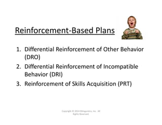 Reinforcement‐Based Plans
1. Differential Reinforcement of Other Behavior 
(DRO)
2. Differential Reinforcement of Incompatible 
Behavior (DRI)
3. Reinforcement of Skills Acquisition (PRT)
Copyright © 2014 Bilinguistics, Inc.  All 
Rights Reserved.
 